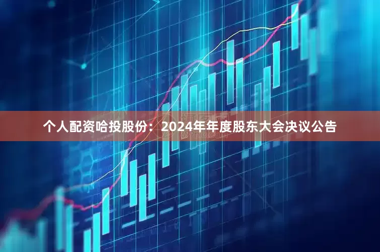 个人配资哈投股份：2024年年度股东大会决议公告