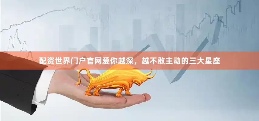 配资世界门户官网爱你越深，越不敢主动的三大星座