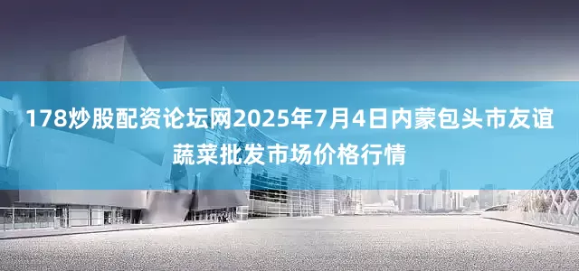 178炒股配资论坛网2025年7月4日内蒙包头市友谊蔬菜批发市场价格行情