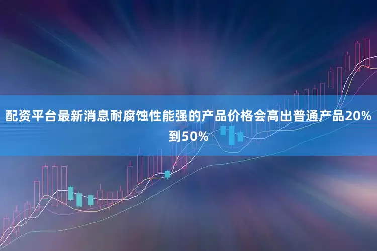 配资平台最新消息耐腐蚀性能强的产品价格会高出普通产品20%到50%