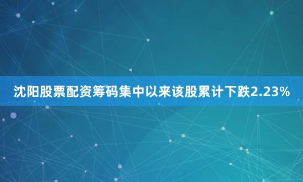 沈阳股票配资筹码集中以来该股累计下跌2.23%