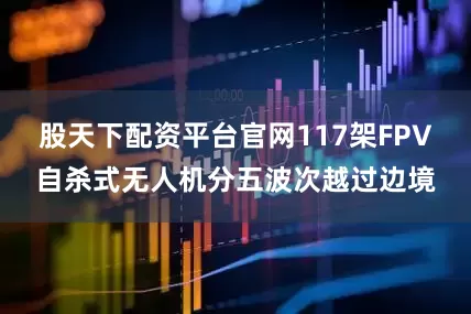 股天下配资平台官网117架FPV自杀式无人机分五波次越过边境