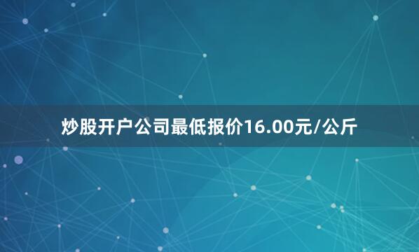 炒股开户公司最低报价16.00元/公斤