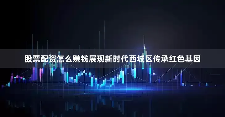 股票配资怎么赚钱展现新时代西城区传承红色基因