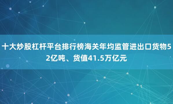 十大炒股杠杆平台排行榜海关年均监管进出口货物52亿吨、货值41.5万亿元
