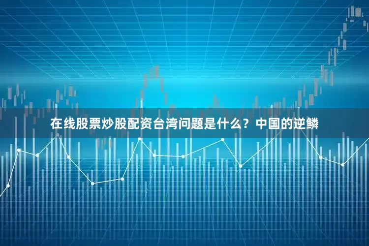 在线股票炒股配资台湾问题是什么？中国的逆鳞