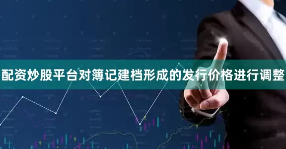 配资炒股平台对簿记建档形成的发行价格进行调整