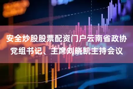 安全炒股股票配资门户云南省政协党组书记、主席刘晓凯主持会议