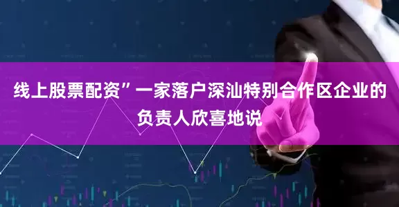 线上股票配资”一家落户深汕特别合作区企业的负责人欣喜地说