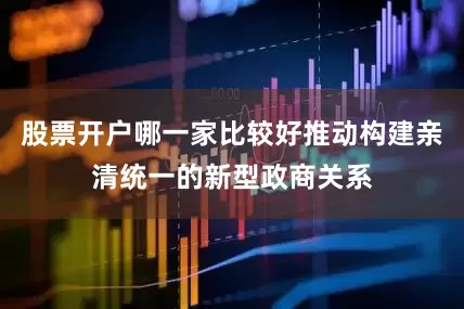 股票开户哪一家比较好推动构建亲清统一的新型政商关系