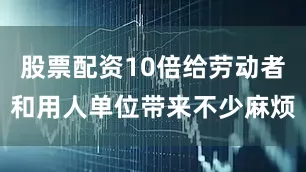 股票配资10倍给劳动者和用人单位带来不少麻烦