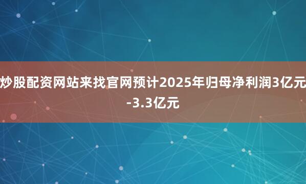 炒股配资网站来找官网预计2025年归母净利润3亿元-3.3亿元